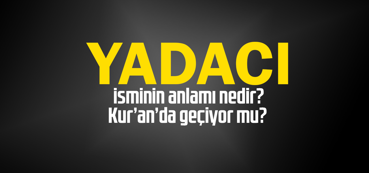 Yadacı isminin anlamı nedir, Yadacı ne demektir? Kuranda geçiyor mu?