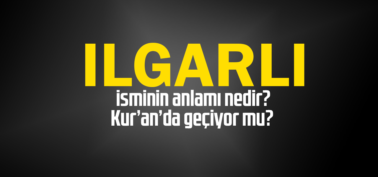 Ilgarlı isminin anlamı nedir, Ilgarlı ne demektir? Kuranda geçiyor mu?