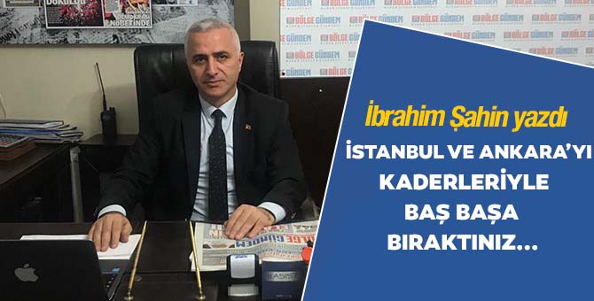 İstanbul ve Ankara’yı kaderleriyle baş başa bıraktınız